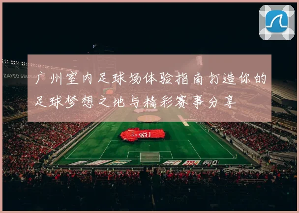 广州室内足球场体验指南打造你的足球梦想之地与精彩赛事分享