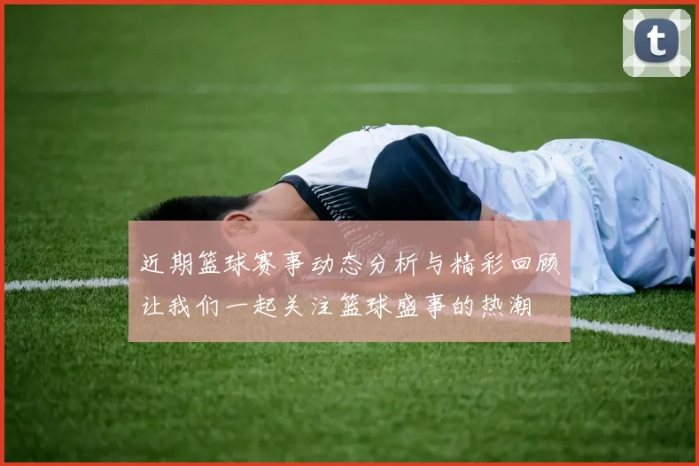 近期篮球赛事动态分析与精彩回顾让我们一起关注篮球盛事的热潮