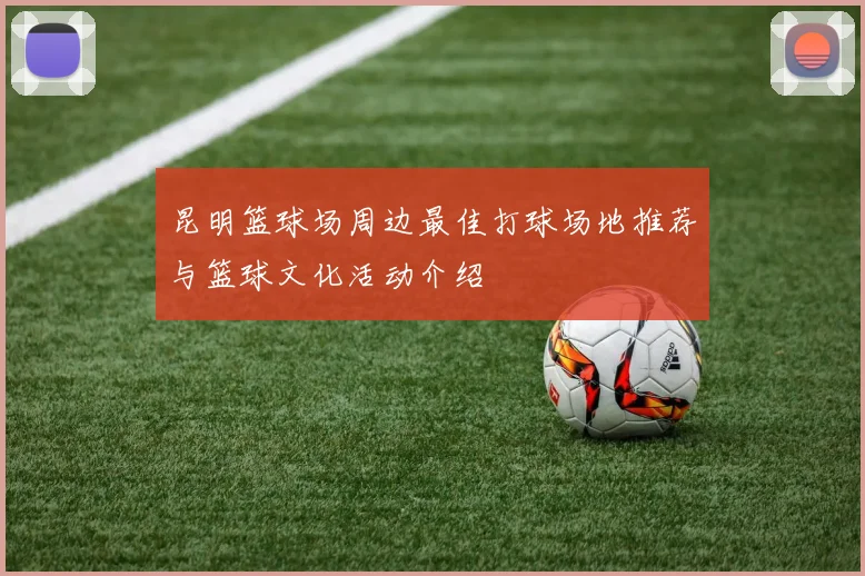 昆明篮球场周边最佳打球场地推荐与篮球文化活动介绍